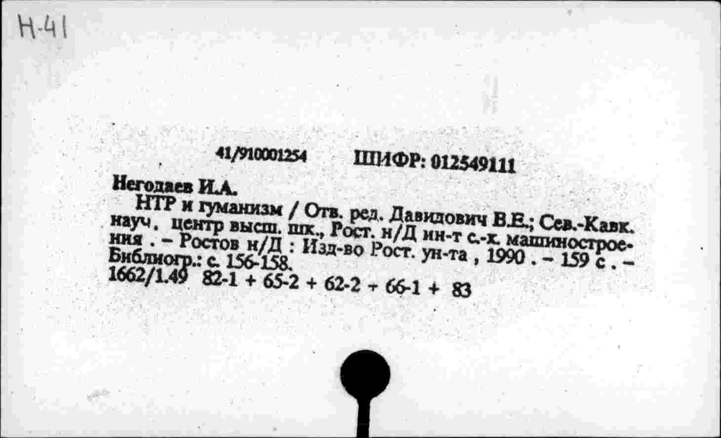 ﻿41/910001254 ШИФР: 012549111
г	• .	.
Негодяев ИА.
НТР и гуманизм / Отв. рад. Давидович ВК; Се*.-Кавк. науч, центр высш, шк.» Рост. н/Д ин-т с.-х. машиностроения . - Ростов н/Д : Изд-во Рост, ун-та , 1990 . - 159 с . -Библиогр.: с. 156-158.
1662/1.49 82-1 + 65-2 + 62-2 т 66-1 + 83